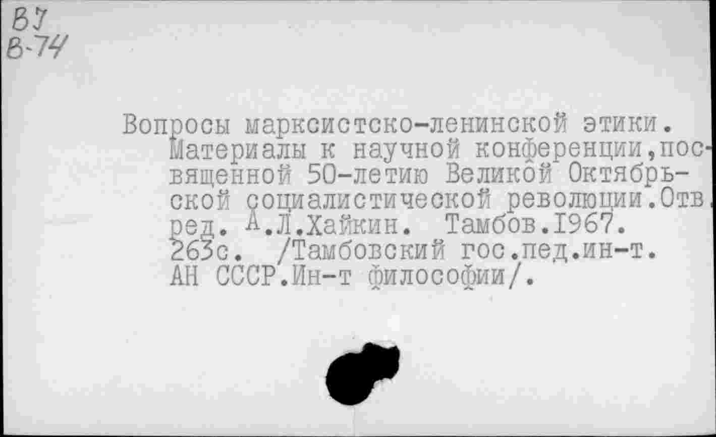 ﻿8-7У
Вопросы марксистско-ленинской этики.
Материалы к научной конференции,пос вященной 50-летию Великой Октябрьской социалистической революции.Отв ред. А.Л.Хайкин. Тамбов.1967. 263с. /Тамбовский гос.пед.ин-т. АН СССР.Ин-т философии/.